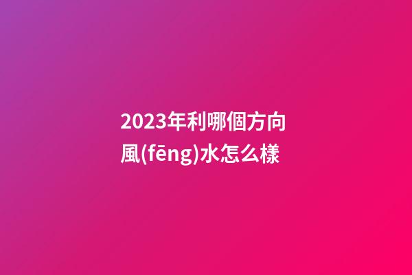 2023年利哪個方向 風(fēng)水怎么樣